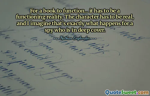 For a book to function... it has to be a functioning reality. The character has to be real, and I imagine that's exactly what happens for a spy who is in deep cover.