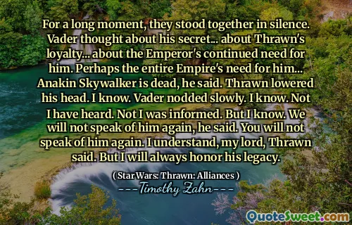 For a long moment, they stood together in silence. Vader thought about his secret... about Thrawn's loyalty... about the Emperor's continued need for him. Perhaps the entire Empire's need for him... Anakin Skywalker is dead, he said. Thrawn lowered his head. I know. Vader nodded slowly. I know. Not I have heard. Not I was informed. But I know. We will not speak of him again, he said. You will not speak of him again. I understand, my lord, Thrawn said. But I will always honor his legacy.