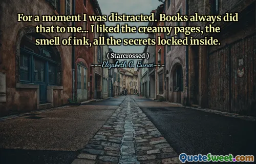 For a moment I was distracted. Books always did that to me... I liked the creamy pages, the smell of ink, all the secrets locked inside.