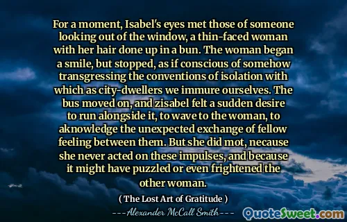 For a moment, Isabel's eyes met those of someone looking out of the window, a thin-faced woman with her hair done up in a bun. The woman began a smile, but stopped, as if conscious of somehow transgressing the conventions of isolation with which as city-dwellers we immure ourselves. The bus moved on, and zisabel felt a sudden desire to run alongside it, to wave to the woman, to aknowledge the unexpected exchange of fellow feeling between them. But she did mot, necause she never acted on these impulses, and because it might have puzzled or even frightened the other woman.