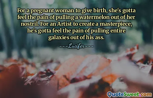 For a pregnant woman to give birth, she's gotta feel the pain of pulling a watermelon out of her nostril. For an Artist to create a masterpiece, he's gotta feel the pain of pulling entire galaxies out of his ass.