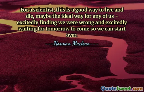 For a scientist, this is a good way to live and die, maybe the ideal way for any of us - excitedly finding we were wrong and excitedly waiting for tomorrow to come so we can start over.