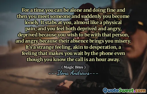 For a time you can be alone and doing fine and then you meet someone and suddenly you become lonely. It stabs at you, almost like a physical pain, and you feel both deprived and angry, deprived because you wish to be with that person, and angry because their absence brings you misery. It's a strange feeling, akin to desperation, a feeling that makes you wait by the phone even though you know the call is an hour away.