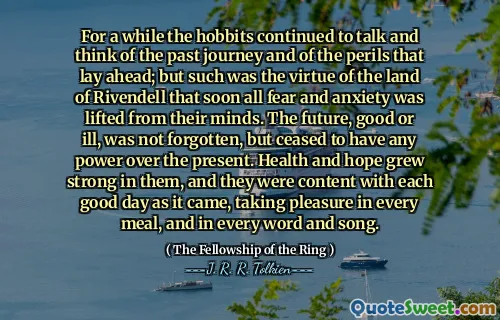 For a while the hobbits continued to talk and think of the past journey and of the perils that lay ahead; but such was the virtue of the land of Rivendell that soon all fear and anxiety was lifted from their minds. The future, good or ill, was not forgotten, but ceased to have any power over the present. Health and hope grew strong in them, and they were content with each good day as it came, taking pleasure in every meal, and in every word and song.