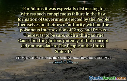 For Adams it was especially distressing to witness such conspicuous failure in the first formation of Government erected by the People themselves on their own Authority, without the poisonous Interposition of Kings and Priests. There was, to be sure, such a thing as The Cause, but the glorious potency of that concept did not translate to The People of the United States.16