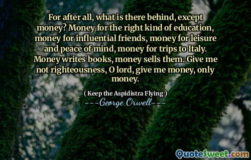 For after all, what is there behind, except money? Money for the right kind of education, money for influential friends, money for leisure and peace of mind, money for trips to Italy. Money writes books, money sells them. Give me not righteousness, O lord, give me money, only money.
