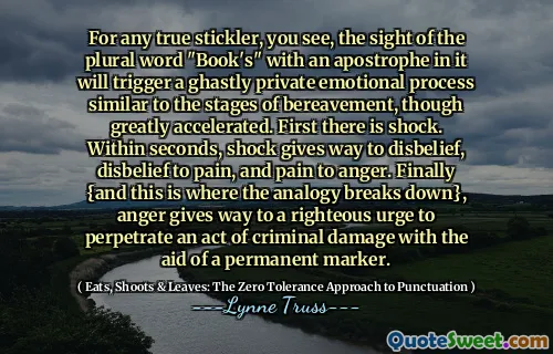 For any true stickler, you see, the sight of the plural word "Book's" with an apostrophe in it will trigger a ghastly private emotional process similar to the stages of bereavement, though greatly accelerated. First there is shock. Within seconds, shock gives way to disbelief, disbelief to pain, and pain to anger. Finally {and this is where the analogy breaks down}, anger gives way to a righteous urge to perpetrate an act of criminal damage with the aid of a permanent marker.