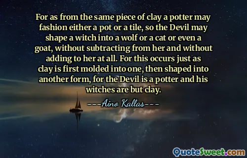 For as from the same piece of clay a potter may fashion either a pot or a tile, so the Devil may shape a witch into a wolf or a cat or even a goat, without subtracting from her and without adding to her at all. For this occurs just as clay is first molded into one, then shaped into another form, for the Devil is a potter and his witches are but clay.