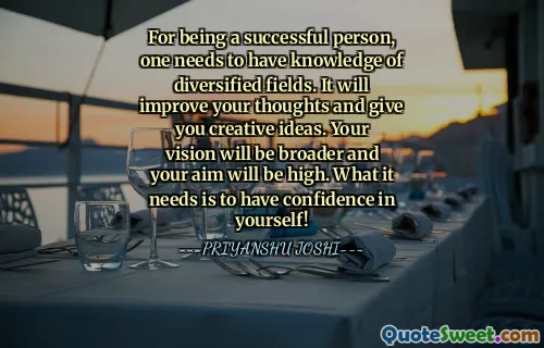 For being a successful person, one needs to have knowledge of diversified fields. It will improve your thoughts and give you creative ideas. Your vision will be broader and your aim will be high. What it needs is to have confidence in yourself!