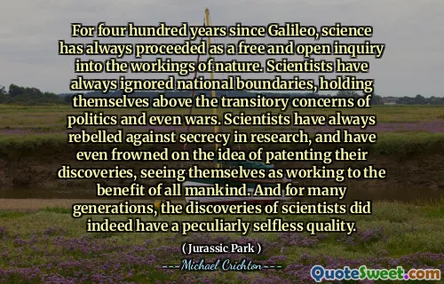 自伽利略（Galileo）以来，科学一直是对大自然运作的自由开放询问的四百年。科学家一直忽略了民族边界，使自己超越了政治甚至战争的暂时性关注。科学家一直反对研究中的保密，甚至皱着了解他们的发现申请专利，将自己视为为了使所有人类的利益而努力。在许多世代中，科学家的发现确实具有独特的无私品质。