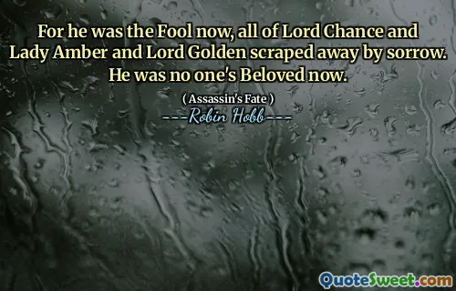 For he was the Fool now, all of Lord Chance and Lady Amber and Lord Golden scraped away by sorrow. He was no one's Beloved now.