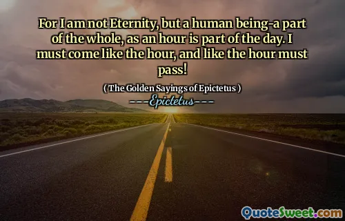For I am not Eternity, but a human being-a part of the whole, as an hour is part of the day. I must come like the hour, and like the hour must pass!