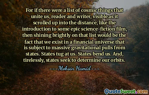 For if there were a list of cosmic things that unite us, reader and writer, visible as it scrolled up into the distance, like the introduction to some epic science-fiction film, then shining brightly on that list would be the fact that we exist in a financial universe that is subject to massive gravitational pulls from states. States tug at us. States bend us. And, tirelessly, states seek to determine our orbits.