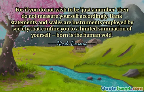 For if you do not wish to be 'just a number' then do not measure yourself accordingly. Bank statements and scales are instruments employed by society that confine you to a limited summation of yourself – born is the human void.