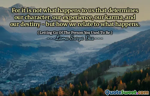 For it is not what happens to us that determines our character, our experience, our karma, and our destiny - but how we relate to what happens.