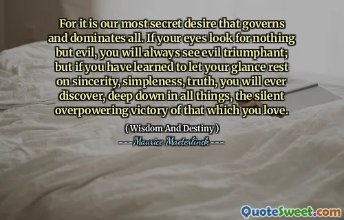 For it is our most secret desire that governs and dominates all. If your eyes look for nothing but evil, you will always see evil triumphant; but if you have learned to let your glance rest on sincerity, simpleness, truth, you will ever discover, deep down in all things, the silent overpowering victory of that which you love.