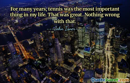 For many years, tennis was the most important thing in my life. That was great. Nothing wrong with that.