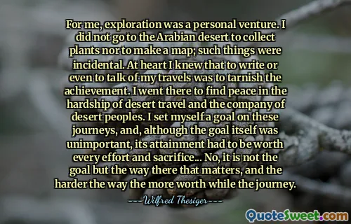 For me, exploration was a personal venture. I did not go to the Arabian desert to collect plants nor to make a map; such things were incidental. At heart I knew that to write or even to talk of my travels was to tarnish the achievement. I went there to find peace in the hardship of desert travel and the company of desert peoples. I set myself a goal on these journeys, and, although the goal itself was unimportant, its attainment had to be worth every effort and sacrifice... No, it is not the goal but the way there that matters, and the harder the way the more worth while the journey.