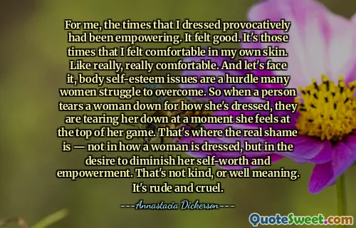 For me, the times that I dressed provocatively had been empowering. It felt good. It's those times that I felt comfortable in my own skin. Like really, really comfortable. And let's face it, body self-esteem issues are a hurdle many women struggle to overcome. So when a person tears a woman down for how she's dressed, they are tearing her down at a moment she feels at the top of her game. That's where the real shame is — not in how a woman is dressed, but in the desire to diminish her self-worth and empowerment. That's not kind, or well meaning. It's rude and cruel.