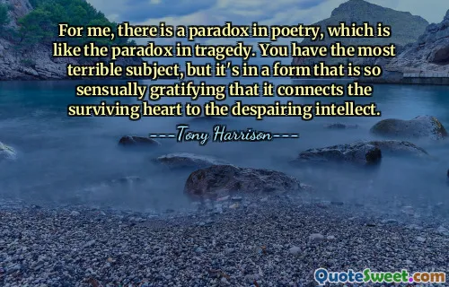 For me, there is a paradox in poetry, which is like the paradox in tragedy. You have the most terrible subject, but it's in a form that is so sensually gratifying that it connects the surviving heart to the despairing intellect.
