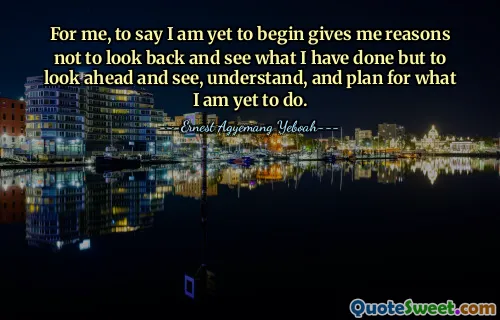 For me, to say I am yet to begin gives me reasons not to look back and see what I have done but to look ahead and see, understand, and plan for what I am yet to do.
