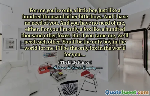 For me you're only a little boy just like a hundred thousand other little boys. And I have no need of you. And you have no need of me, either. For you I'm only a fox like a hundred thousand other foxes. But if you tame me, we'll need each other. You'll be the only boy in the world for me. I'll be the only fox in the world for you....