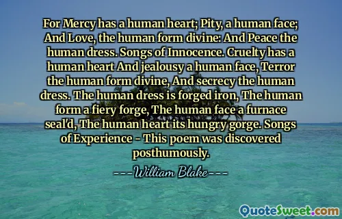 For Mercy has a human heart; Pity, a human face; And Love, the human form divine: And Peace the human dress. Songs of Innocence. Cruelty has a human heart And jealousy a human face, Terror the human form divine, And secrecy the human dress. The human dress is forged iron, The human form a fiery forge, The human face a furnace seal'd, The human heart its hungry gorge. Songs of Experience - This poem was discovered posthumously.