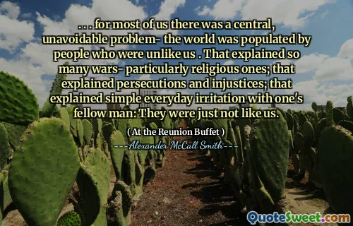 . . . for most of us there was a central, unavoidable problem- the world was populated by people who were unlike us . That explained so many wars- particularly religious ones; that explained persecutions and injustices; that explained simple everyday irritation with one's fellow man: They were just not like us.
