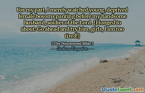 For my part, I merely watched young, deprived female bosoms panting before my handsome husband, soldier of the Lord. {I longed to shout: Go ahead and try him, girls, I am too tired!}