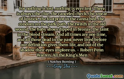 For nothing is lost, nothing is ever lost. There is always the clue, the canceled check, the smear of lipstick, the footprint in the canna bed, the condom on the park path, the twitch in the old wound, the baby shoes dipped in bronze, the taint in the blood stream. And all times are one time, and all those dead in the past never lived before our definition gives them life, and out of the shadow their eyes implore us. - Robert Penn Warren, All the King's Men