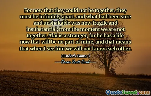 For now that they could not be together, they must be infinitely apart, and what had been sure and unshakable was now fragile and insubstantial; from the moment we are not together, Alai is a stranger, for he has a life now that will be no part of mine, and that means that when I see him we will not know each other.