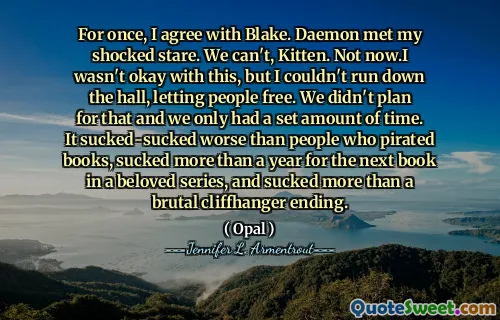 For once, I agree with Blake. Daemon met my shocked stare. We can't, Kitten. Not now.I wasn't okay with this, but I couldn't run down the hall, letting people free. We didn't plan for that and we only had a set amount of time. It sucked-sucked worse than people who pirated books, sucked more than a year for the next book in a beloved series, and sucked more than a brutal cliffhanger ending.