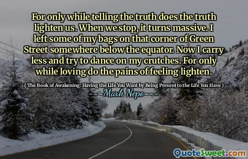 For only while telling the truth does the truth lighten us. When we stop, it turns massive. I left some of my bags on that corner of Green Street somewhere below the equator. Now I carry less and try to dance on my crutches. For only while loving do the pains of feeling lighten.