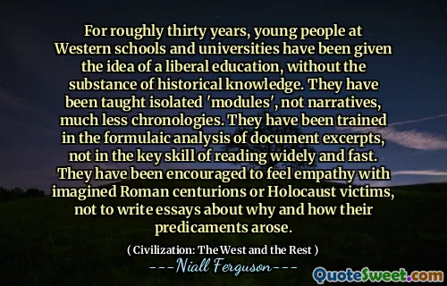 For roughly thirty years, young people at Western schools and universities have been given the idea of a liberal education, without the substance of historical knowledge. They have been taught isolated 'modules', not narratives, much less chronologies. They have been trained in the formulaic analysis of document excerpts, not in the key skill of reading widely and fast. They have been encouraged to feel empathy with imagined Roman centurions or Holocaust victims, not to write essays about why and how their predicaments arose.