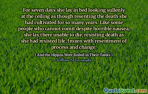 For seven days she lay in bed looking sullenly at the ceiling as though resenting the death she had cultivated for so many years. Like some people who cannot vomit despite horrible nausea, she lay there unable to die, resisting death as she had resisted life, frozen with resentment of process and change.