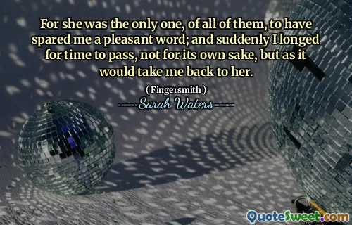 For she was the only one, of all of them, to have spared me a pleasant word; and suddenly I longed for time to pass, not for its own sake, but as it would take me back to her.