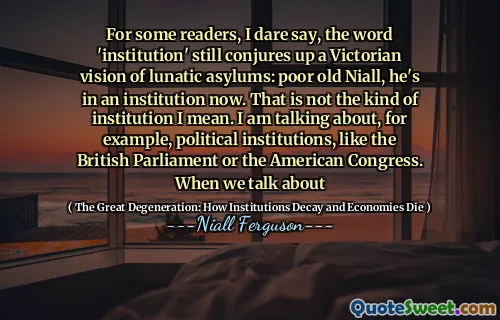 For some readers, I dare say, the word 'institution' still conjures up a Victorian vision of lunatic asylums: poor old Niall, he's in an institution now. That is not the kind of institution I mean. I am talking about, for example, political institutions, like the British Parliament or the American Congress. When we talk about