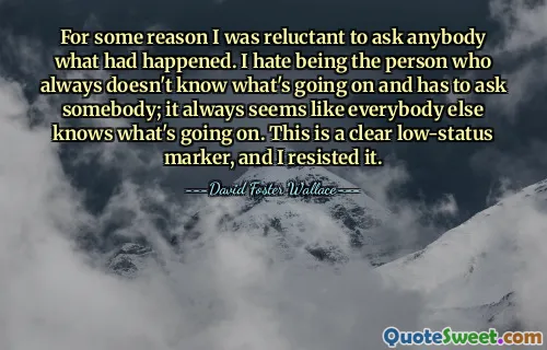 For some reason I was reluctant to ask anybody what had happened. I hate being the person who always doesn't know what's going on and has to ask somebody; it always seems like everybody else knows what's going on. This is a clear low-status marker, and I resisted it.