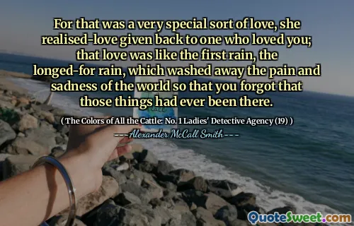 For that was a very special sort of love, she realised-love given back to one who loved you; that love was like the first rain, the longed-for rain, which washed away the pain and sadness of the world so that you forgot that those things had ever been there.