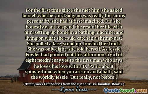 For the first time since she met him, she asked herself whether mr Dodgson was really the sunny personality she had at first imagined. Did she honestly want to spend the rest of her life with him, setting up home in a bathing machine, and living on what she could catch in a shrimp net? She pulled a face, stood up, brushed her frock. She was only eight, she told herself. As Jessie Fowler had pointed out this afternoon, a girl of eight needn't say yes to the first man who says he loves his love with a D. 'Panic about spinsterhood when you are ten and a half', said the worldly Jessie. 'But really, not before'.