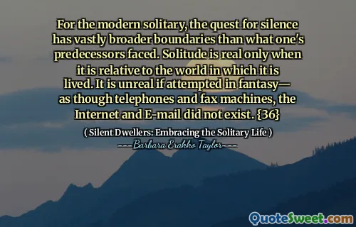 For the modern solitary, the quest for silence has vastly broader boundaries than what one's predecessors faced. Solitude is real only when it is relative to the world in which it is lived. It is unreal if attempted in fantasy— as though telephones and fax machines, the Internet and E-mail did not exist. {36}
