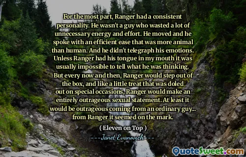 For the most part, Ranger had a consistent personality. He wasn't a guy who wasted a lot of unnecessary energy and effort. He moved and he spoke with an efficient ease that was more animal than human. And he didn't telegraph his emotions. Unless Ranger had his tongue in my mouth it was usually impossible to tell what he was thinking. But every now and then, Ranger would step out of the box, and like a little treat that was doled out on special occasions, Ranger would make an entirely outrageous sexual statement. At least it would be outrageous coming from an ordinary guy... from Ranger it seemed on the mark.