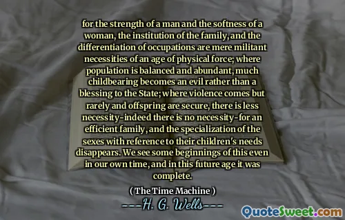 for the strength of a man and the softness of a woman, the institution of the family, and the differentiation of occupations are mere militant necessities of an age of physical force; where population is balanced and abundant, much childbearing becomes an evil rather than a blessing to the State; where violence comes but rarely and offspring are secure, there is less necessity-indeed there is no necessity-for an efficient family, and the specialization of the sexes with reference to their children's needs disappears. We see some beginnings of this even in our own time, and in this future age it was complete.