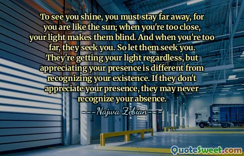 To see you shine, you must stay far away, for you are like the sun; when you're too close, your light makes them blind. And when you're too far, they seek you. So let them seek you. They're getting your light regardless, but appreciating your presence is different from recognizing your existence. If they don't appreciate your presence, they may never recognize your absence.