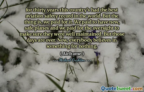 for thirty years this country's had the best aviation safety record in the world. But the thing is, we paid for it. We paid to have new, safe planes and we paid for the oversight to make sure they were well maintained. But those days are over. Now, everybody believes in something for nothing.