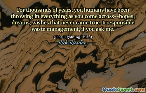 For thousands of years, you humans have been throwing in everything as you come across--hopes, dreams, wishes that never came true. Irresponsible waste management, if you ask me.