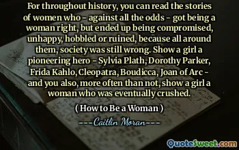 For throughout history, you can read the stories of women who - against all the odds - got being a woman right, but ended up being compromised, unhappy, hobbled or ruined, because all around them, society was still wrong. Show a girl a pioneering hero - Sylvia Plath, Dorothy Parker, Frida Kahlo, Cleopatra, Boudicca, Joan of Arc - and you also, more often than not, show a girl a woman who was eventually crushed.