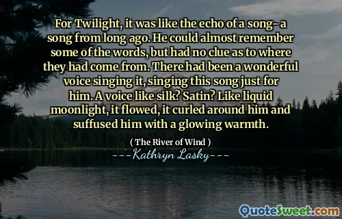 For Twilight var det som ekkoet til en sang- en sang fra for lenge siden. Han kunne nesten huske noen av ordene, men hadde ingen anelse om hvor de hadde kommet fra. Det hadde vært en fantastisk stemme som sang den, og sang denne sangen bare for ham. En stemme som silke? Satin? Som flytende måneskinn, strømmet det, det krøllet seg rundt ham og fylte ham med en glødende varme.