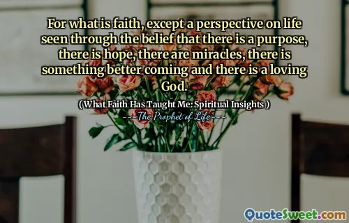 For what is faith, except a perspective on life seen through the belief that there is a purpose, there is hope, there are miracles, there is something better coming and there is a loving God.