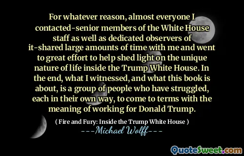 For whatever reason, almost everyone I contacted-senior members of the White House staff as well as dedicated observers of it-shared large amounts of time with me and went to great effort to help shed light on the unique nature of life inside the Trump White House. In the end, what I witnessed, and what this book is about, is a group of people who have struggled, each in their own way, to come to terms with the meaning of working for Donald Trump.